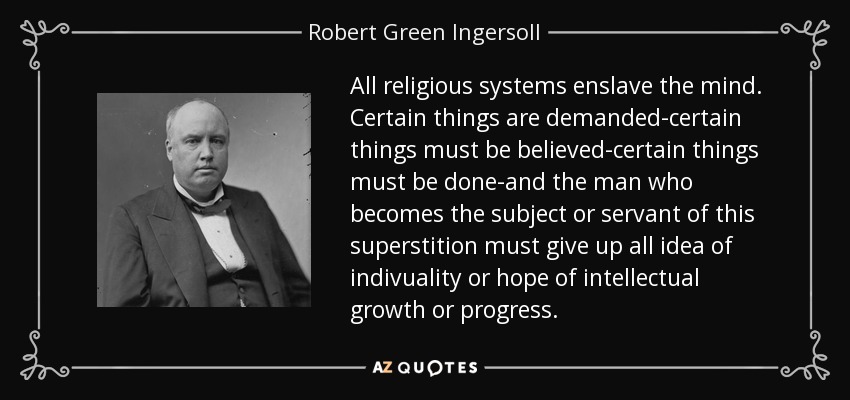 All religious systems enslave the mind. Certain things are demanded-certain things must be believed-certain things must be done-and the man who becomes the subject or servant of this superstition must give up all idea of indivuality or hope of intellectual growth or progress. - Robert Green Ingersoll