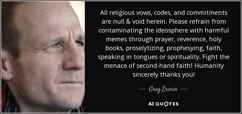 All religious vows, codes, and commitments are null & void herein. Please refrain from contaminating the ideosphere with harmful memes through prayer, reverence, holy books, proselytizing, prophesying, faith, speaking in tongues or spirituality. Fight the menace of second-hand faith! Humanity sincerely thanks you! - Greg Erwin