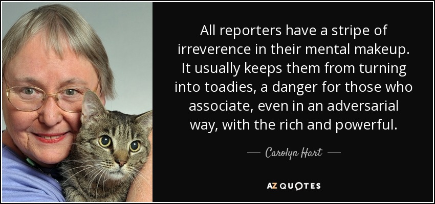 All reporters have a stripe of irreverence in their mental makeup. It usually keeps them from turning into toadies, a danger for those who associate, even in an adversarial way, with the rich and powerful. - Carolyn Hart