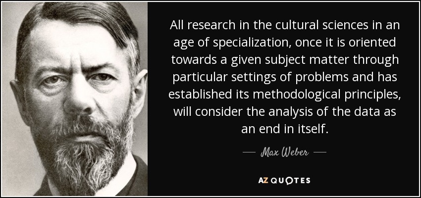 All research in the cultural sciences in an age of specialization, once it is oriented towards a given subject matter through particular settings of problems and has established its methodological principles, will consider the analysis of the data as an end in itself. - Max Weber