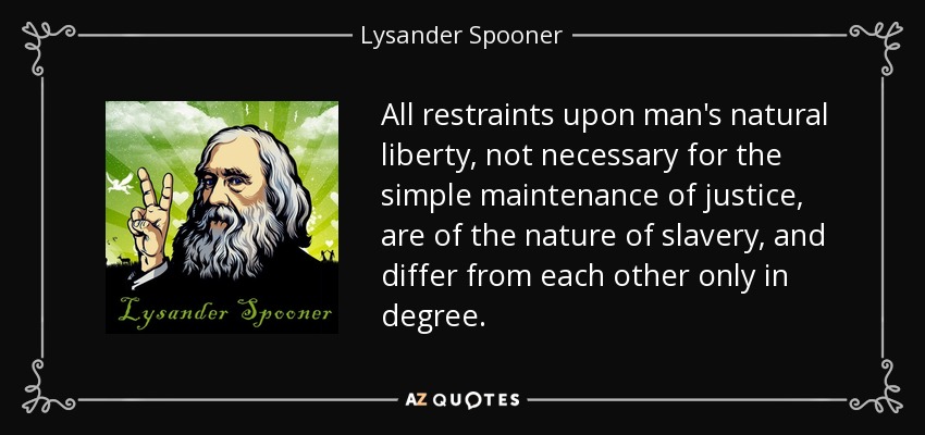 All restraints upon man's natural liberty, not necessary for the simple maintenance of justice, are of the nature of slavery, and differ from each other only in degree. - Lysander Spooner