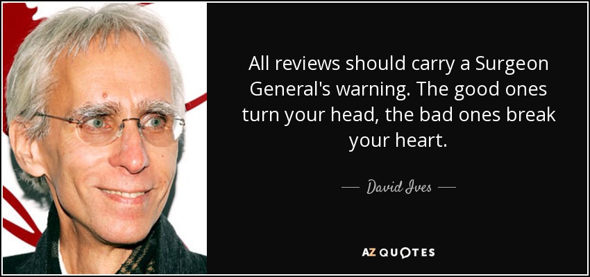 All reviews should carry a Surgeon General's warning. The good ones turn your head, the bad ones break your heart. - David Ives