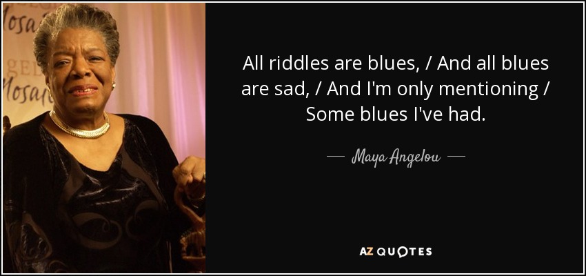 All riddles are blues, / And all blues are sad, / And I'm only mentioning / Some blues I've had. - Maya Angelou