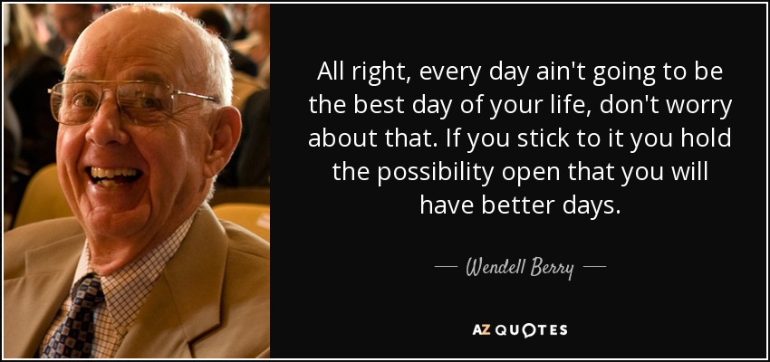 All right, every day ain't going to be the best day of your life, don't worry about that. If you stick to it you hold the possibility open that you will have better days. - Wendell Berry