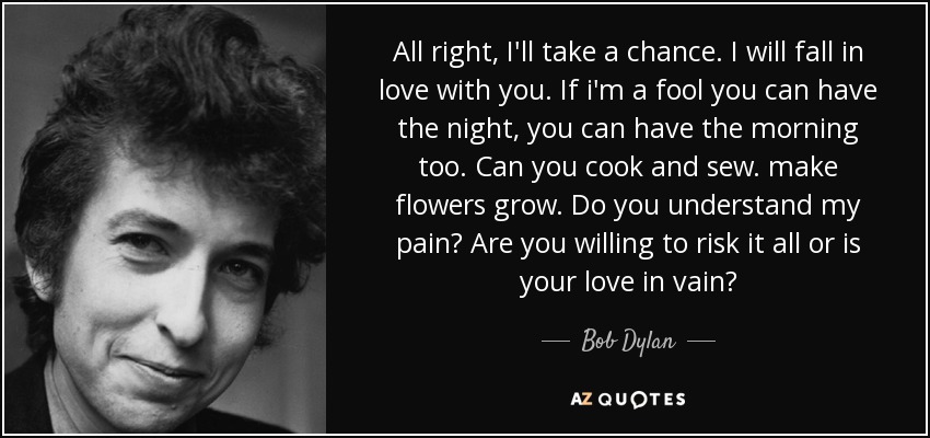 All right, I'll take a chance. I will fall in love with you. If i'm a fool you can have the night, you can have the morning too. Can you cook and sew. make flowers grow. Do you understand my pain? Are you willing to risk it all or is your love in vain? - Bob Dylan