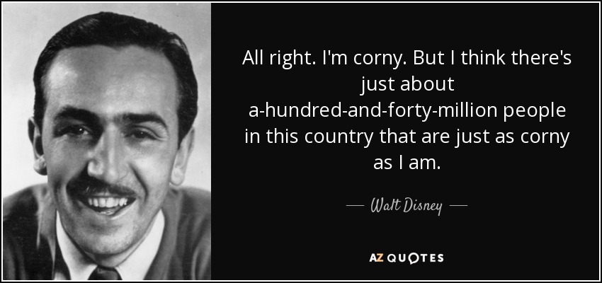 All right. I'm corny. But I think there's just about a-hundred-and-forty-million people in this country that are just as corny as I am. - Walt Disney