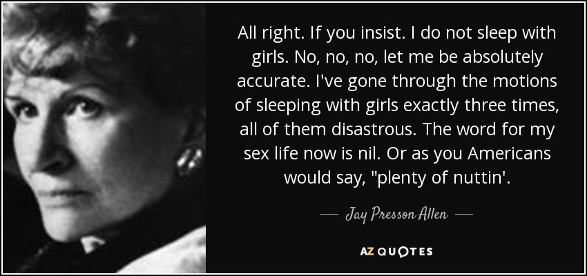 All right. If you insist. I do not sleep with girls. No, no, no, let me be absolutely accurate. I've gone through the motions of sleeping with girls exactly three times, all of them disastrous. The word for my sex life now is nil. Or as you Americans would say, 