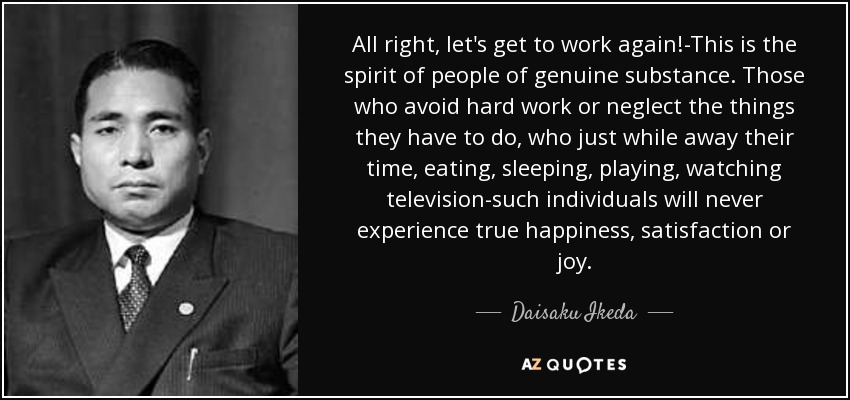 All right, let's get to work again!-This is the spirit of people of genuine substance. Those who avoid hard work or neglect the things they have to do, who just while away their time, eating, sleeping, playing, watching television-such individuals will never experience true happiness, satisfaction or joy. - Daisaku Ikeda