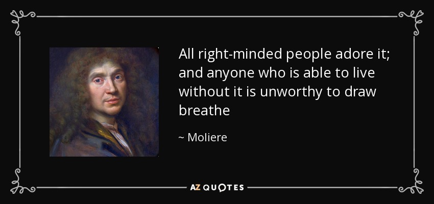 All right-minded people adore it; and anyone who is able to live without it is unworthy to draw breathe - Moliere
