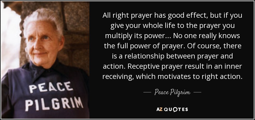 All right prayer has good effect, but if you give your whole life to the prayer you multiply its power... No one really knows the full power of prayer. Of course, there is a relationship between prayer and action. Receptive prayer result in an inner receiving, which motivates to right action. - Peace Pilgrim