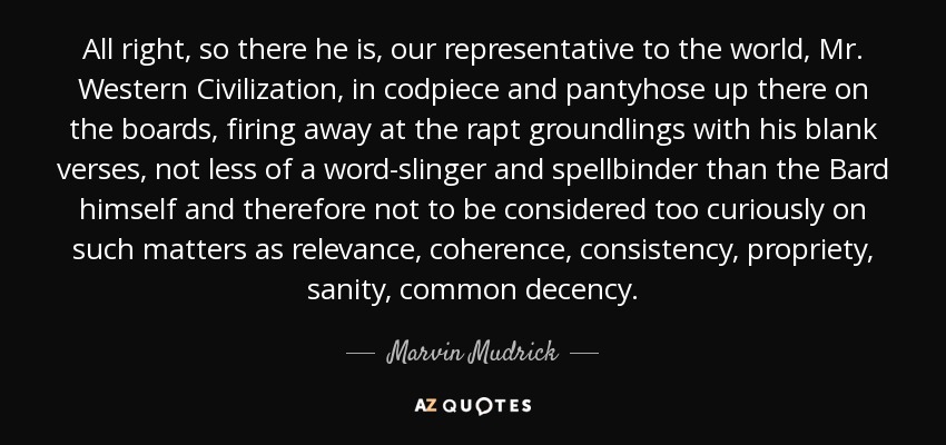 All right, so there he is, our representative to the world, Mr. Western Civilization, in codpiece and pantyhose up there on the boards, firing away at the rapt groundlings with his blank verses, not less of a word-slinger and spellbinder than the Bard himself and therefore not to be considered too curiously on such matters as relevance, coherence, consistency, propriety, sanity, common decency. - Marvin Mudrick