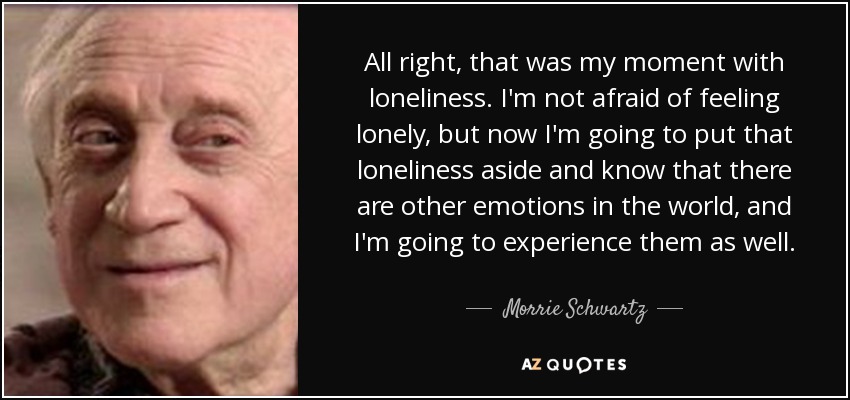 All right, that was my moment with loneliness. I'm not afraid of feeling lonely, but now I'm going to put that loneliness aside and know that there are other emotions in the world, and I'm going to experience them as well. - Morrie Schwartz