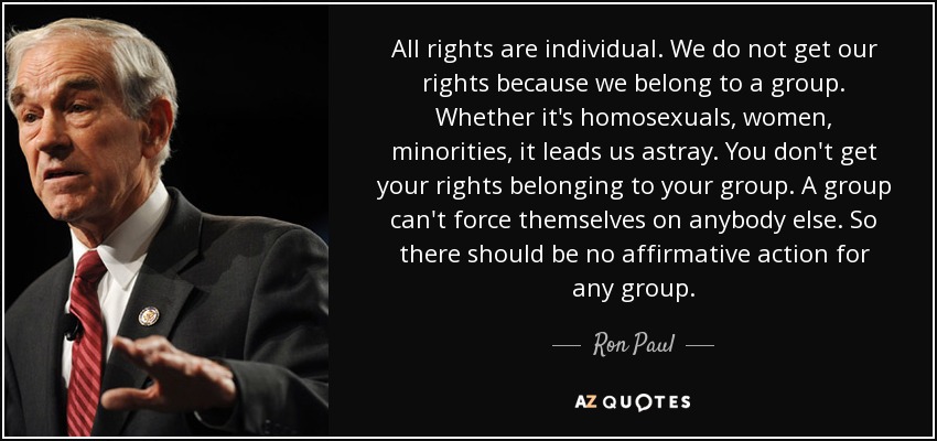 All rights are individual. We do not get our rights because we belong to a group. Whether it's homosexuals, women, minorities, it leads us astray. You don't get your rights belonging to your group. A group can't force themselves on anybody else. So there should be no affirmative action for any group. - Ron Paul