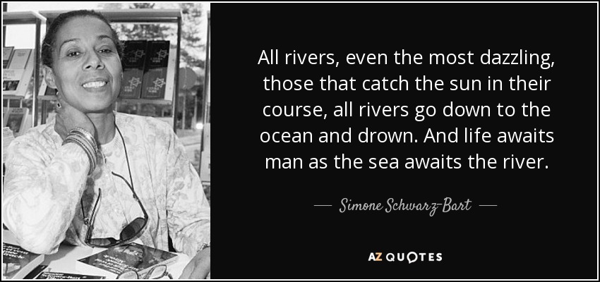 All rivers, even the most dazzling, those that catch the sun in their course, all rivers go down to the ocean and drown. And life awaits man as the sea awaits the river. - Simone Schwarz-Bart