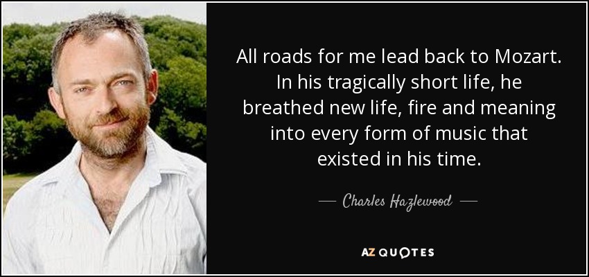 All roads for me lead back to Mozart. In his tragically short life, he breathed new life, fire and meaning into every form of music that existed in his time. - Charles Hazlewood