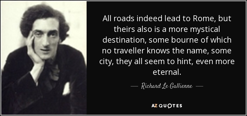All roads indeed lead to Rome, but theirs also is a more mystical destination, some bourne of which no traveller knows the name, some city, they all seem to hint, even more eternal. - Richard Le Gallienne