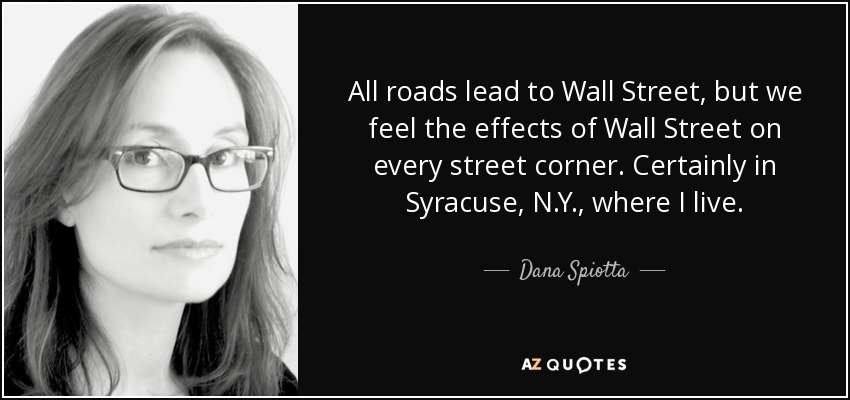 All roads lead to Wall Street, but we feel the effects of Wall Street on every street corner. Certainly in Syracuse, N.Y., where I live. - Dana Spiotta
