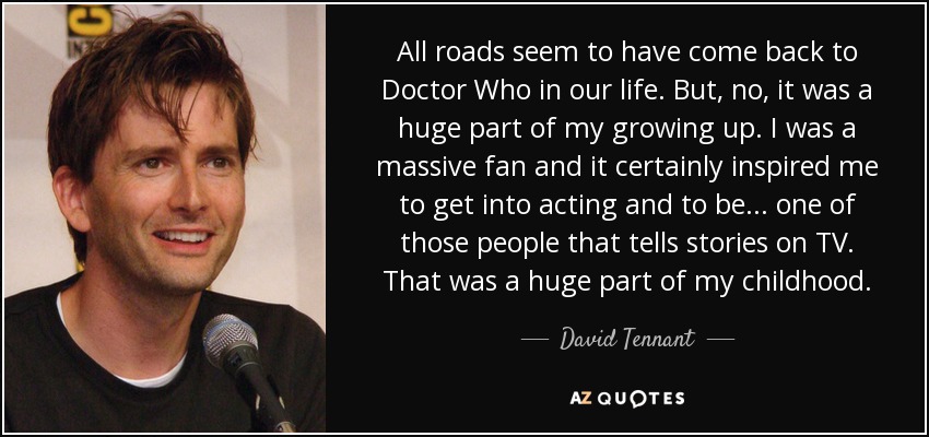 All roads seem to have come back to Doctor Who in our life. But, no, it was a huge part of my growing up. I was a massive fan and it certainly inspired me to get into acting and to be ... one of those people that tells stories on TV. That was a huge part of my childhood. - David Tennant