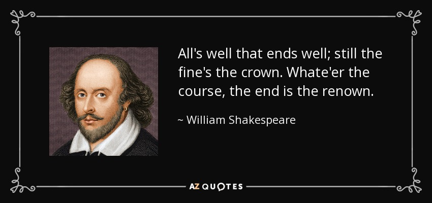 All's well that ends well; still the fine's the crown. Whate'er the course, the end is the renown. - William Shakespeare