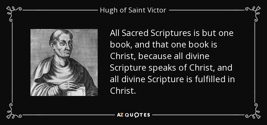 All Sacred Scriptures is but one book, and that one book is Christ, because all divine Scripture speaks of Christ, and all divine Scripture is fulfilled in Christ. - Hugh of Saint Victor