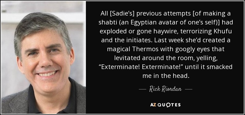 All [Sadie’s] previous attempts [of making a shabti (an Egyptian avatar of one’s self)] had exploded or gone haywire, terrorizing Khufu and the initiates. Last week she’d created a magical Thermos with googly eyes that levitated around the room, yelling, “Exterminate! Exterminate!” until it smacked me in the head. - Rick Riordan