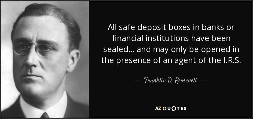 All safe deposit boxes in banks or financial institutions have been sealed... and may only be opened in the presence of an agent of the I.R.S. - Franklin D. Roosevelt