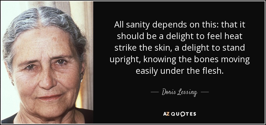 All sanity depends on this: that it should be a delight to feel heat strike the skin, a delight to stand upright, knowing the bones moving easily under the flesh. - Doris Lessing