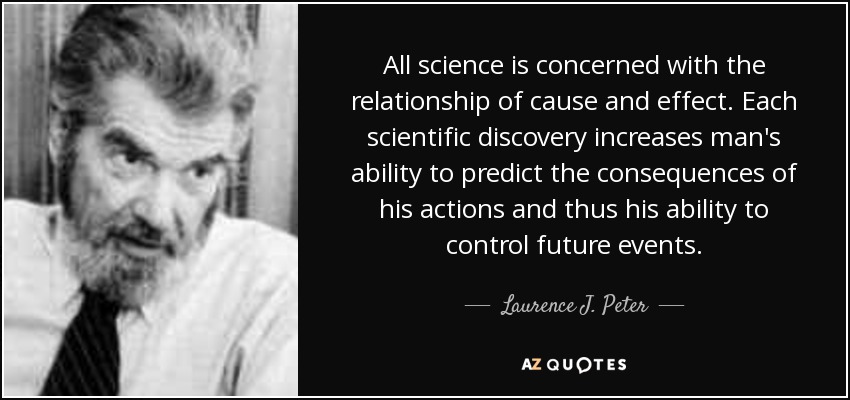 All science is concerned with the relationship of cause and effect. Each scientific discovery increases man's ability to predict the consequences of his actions and thus his ability to control future events. - Laurence J. Peter