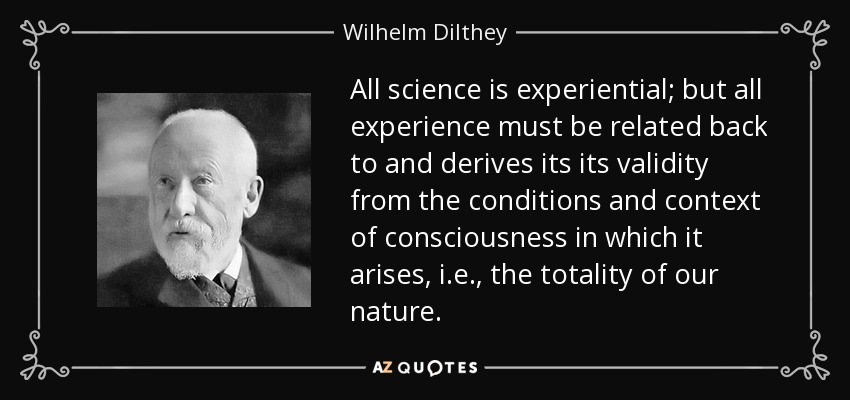 All science is experiential; but all experience must be related back to and derives its its validity from the conditions and context of consciousness in which it arises, i.e., the totality of our nature. - Wilhelm Dilthey