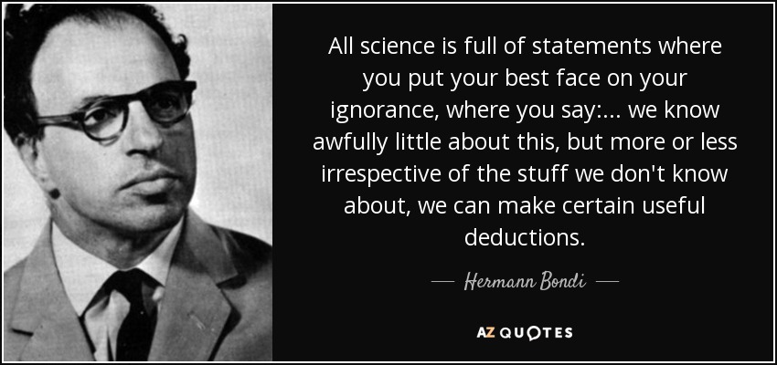All science is full of statements where you put your best face on your ignorance, where you say: ... we know awfully little about this, but more or less irrespective of the stuff we don't know about, we can make certain useful deductions. - Hermann Bondi