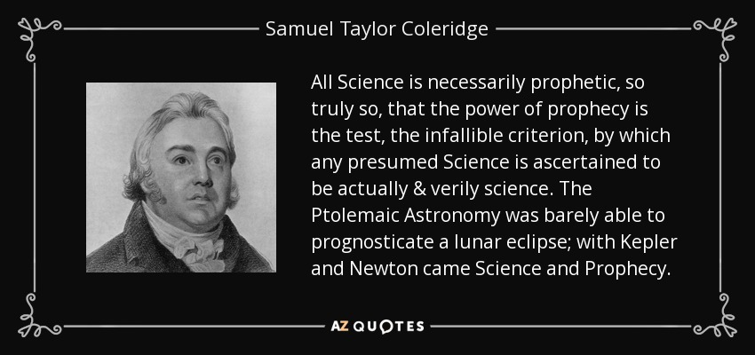 All Science is necessarily prophetic, so truly so, that the power of prophecy is the test, the infallible criterion, by which any presumed Science is ascertained to be actually & verily science. The Ptolemaic Astronomy was barely able to prognosticate a lunar eclipse; with Kepler and Newton came Science and Prophecy. - Samuel Taylor Coleridge
