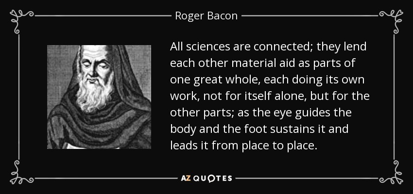 All sciences are connected; they lend each other material aid as parts of one great whole, each doing its own work, not for itself alone, but for the other parts; as the eye guides the body and the foot sustains it and leads it from place to place. - Roger Bacon