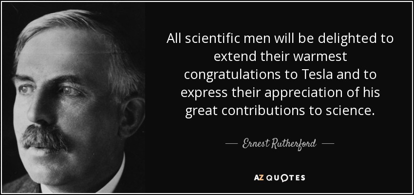 All scientific men will be delighted to extend their warmest congratulations to Tesla and to express their appreciation of his great contributions to science. - Ernest Rutherford