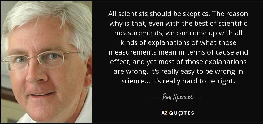 All scientists should be skeptics. The reason why is that, even with the best of scientific measurements, we can come up with all kinds of explanations of what those measurements mean in terms of cause and effect, and yet most of those explanations are wrong. It's really easy to be wrong in science ... it's really hard to be right. - Roy Spencer
