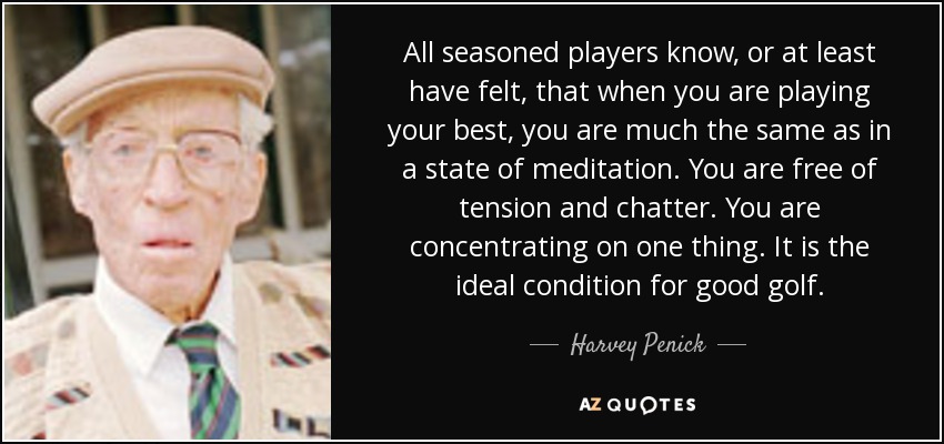 All seasoned players know, or at least have felt, that when you are playing your best, you are much the same as in a state of meditation. You are free of tension and chatter. You are concentrating on one thing. It is the ideal condition for good golf. - Harvey Penick