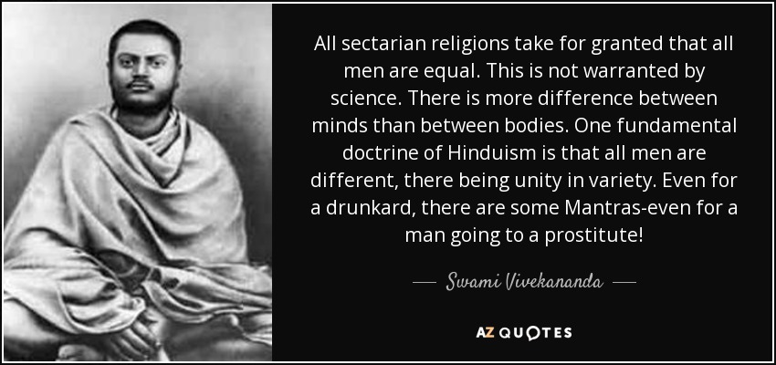 All sectarian religions take for granted that all men are equal. This is not warranted by science. There is more difference between minds than between bodies. One fundamental doctrine of Hinduism is that all men are different, there being unity in variety. Even for a drunkard, there are some Mantras-even for a man going to a prostitute! - Swami Vivekananda
