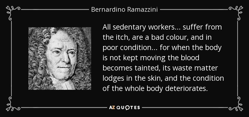 All sedentary workers ... suffer from the itch, are a bad colour, and in poor condition ... for when the body is not kept moving the blood becomes tainted, its waste matter lodges in the skin, and the condition of the whole body deteriorates. - Bernardino Ramazzini