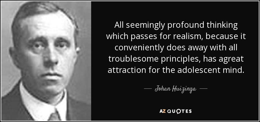 All seemingly profound thinking which passes for realism, because it conveniently does away with all troublesome principles, has agreat attraction for the adolescent mind. - Johan Huizinga