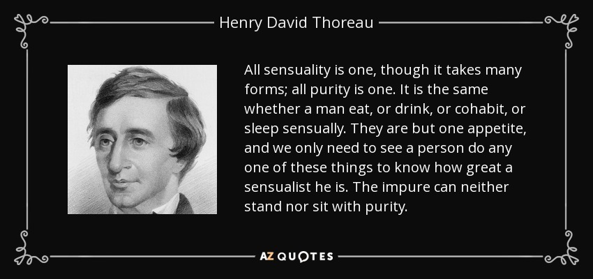 All sensuality is one, though it takes many forms; all purity is one. It is the same whether a man eat, or drink, or cohabit, or sleep sensually. They are but one appetite, and we only need to see a person do any one of these things to know how great a sensualist he is. The impure can neither stand nor sit with purity. - Henry David Thoreau