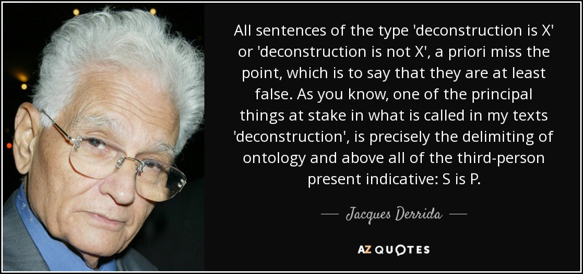 All sentences of the type 'deconstruction is X' or 'deconstruction is not X', a priori miss the point, which is to say that they are at least false. As you know, one of the principal things at stake in what is called in my texts 'deconstruction', is precisely the delimiting of ontology and above all of the third-person present indicative: S is P. - Jacques Derrida