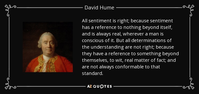 All sentiment is right; because sentiment has a reference to nothing beyond itself, and is always real, wherever a man is conscious of it. But all determinations of the understanding are not right; because they have a reference to something beyond themselves, to wit, real matter of fact; and are not always conformable to that standard. - David Hume