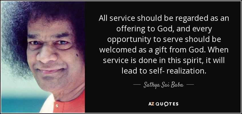 All service should be regarded as an offering to God, and every opportunity to serve should be welcomed as a gift from God. When service is done in this spirit, it will lead to self- realization. - Sathya Sai Baba