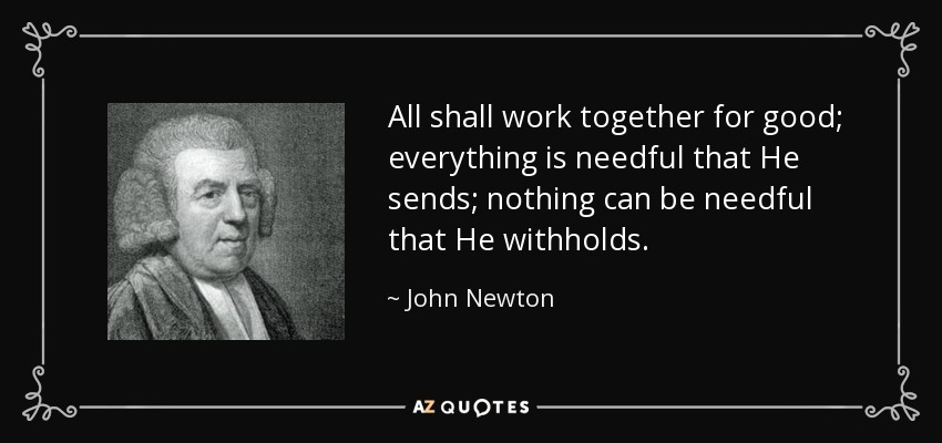 All shall work together for good; everything is needful that He sends; nothing can be needful that He withholds. - John Newton