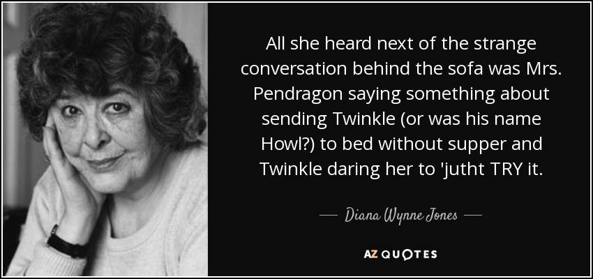 All she heard next of the strange conversation behind the sofa was Mrs. Pendragon saying something about sending Twinkle (or was his name Howl?) to bed without supper and Twinkle daring her to 'jutht TRY it. - Diana Wynne Jones