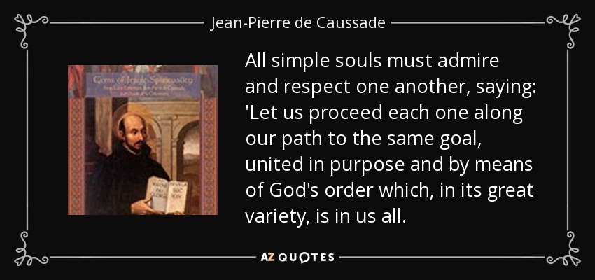 All simple souls must admire and respect one another, saying: 'Let us proceed each one along our path to the same goal, united in purpose and by means of God's order which, in its great variety, is in us all. - Jean-Pierre de Caussade