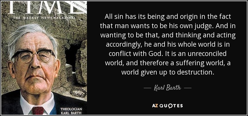 All sin has its being and origin in the fact that man wants to be his own judge. And in wanting to be that, and thinking and acting accordingly, he and his whole world is in conflict with God. It is an unreconciled world, and therefore a suffering world, a world given up to destruction. - Karl Barth