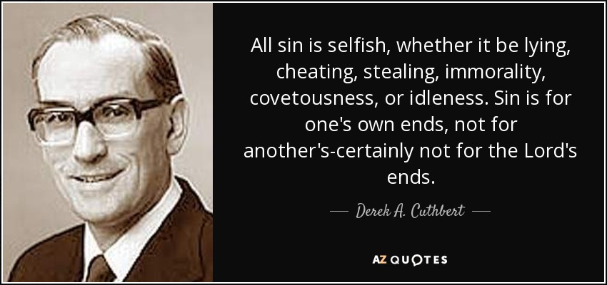 All sin is selfish, whether it be lying, cheating, stealing, immorality, covetousness, or idleness. Sin is for one's own ends, not for another's-certainly not for the Lord's ends. - Derek A. Cuthbert