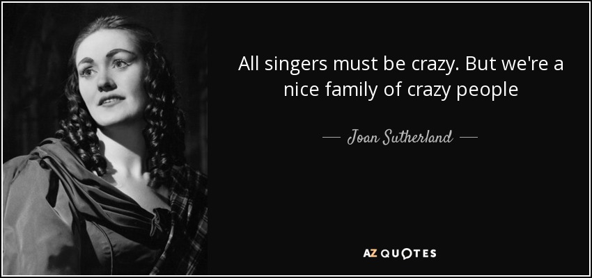 All singers must be crazy. But we're a nice family of crazy people - Joan Sutherland