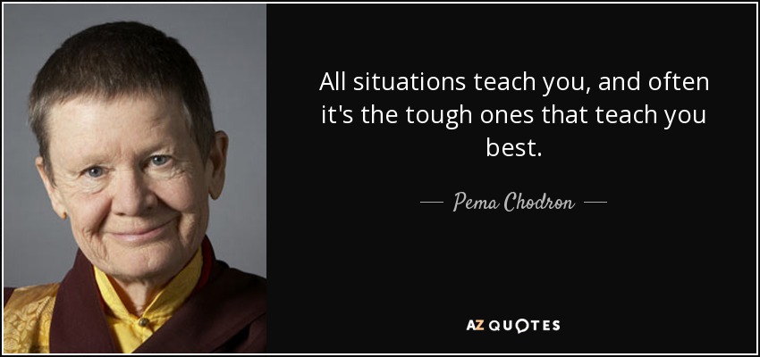 All situations teach you, and often it's the tough ones that teach you best. - Pema Chodron