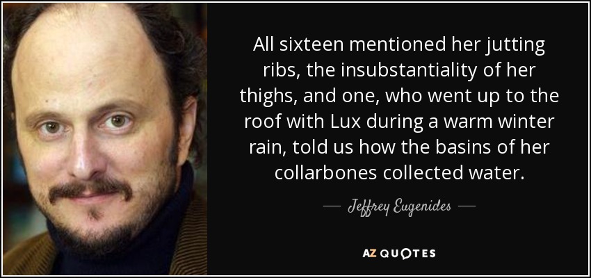 All sixteen mentioned her jutting ribs, the insubstantiality of her thighs, and one, who went up to the roof with Lux during a warm winter rain, told us how the basins of her collarbones collected water. - Jeffrey Eugenides